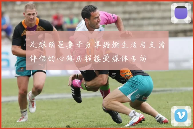 足球明星妻子分享婚姻生活与支持伴侣的心路历程接受媒体专访