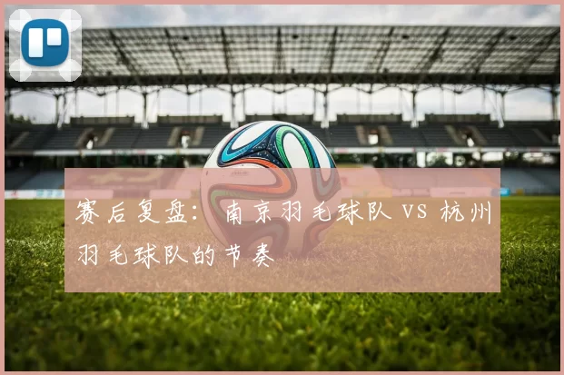 赛后复盘：南京羽毛球队 vs 杭州羽毛球队的节奏