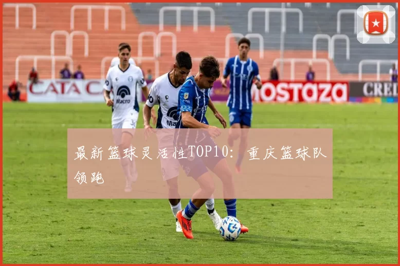 最新篮球灵活性TOP10：重庆篮球队领跑