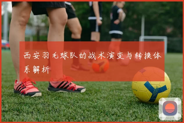 西安羽毛球队的战术演变与转换体系解析