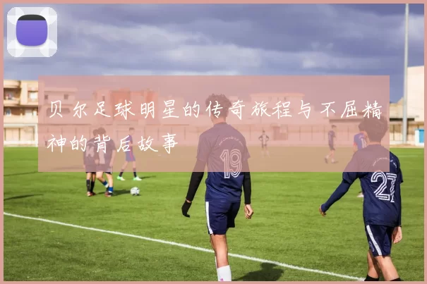 贝尔足球明星的传奇旅程与不屈精神的背后故事