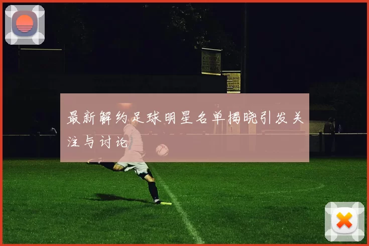 最新解约足球明星名单揭晓引发关注与讨论
